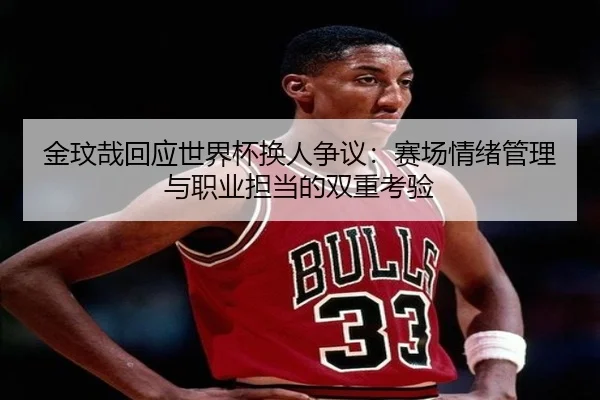 金玟哉回应世界杯换人争议：赛场情绪管理与职业担当的双重考验