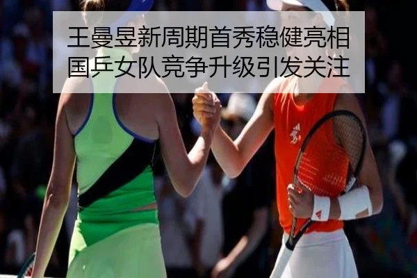 王曼昱新周期首秀稳健亮相 国乒女队竞争升级引发关注